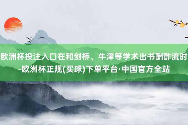 欧洲杯投注入口在和剑桥、牛津等学术出书酬酢流时-欧洲杯正规(买球)下单平台·中国官方全站