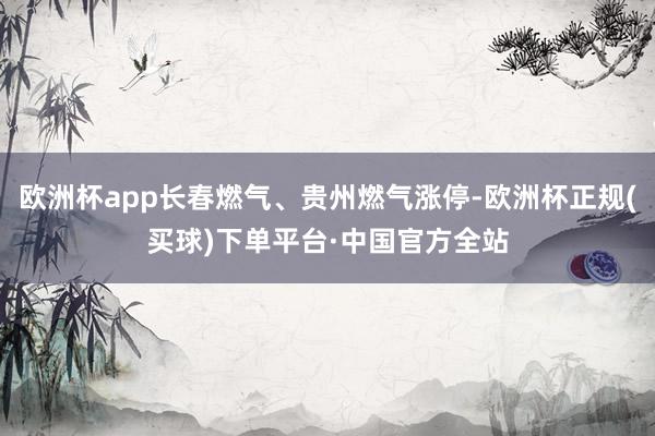 欧洲杯app长春燃气、贵州燃气涨停-欧洲杯正规(买球)下单平台·中国官方全站