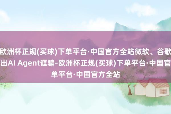 欧洲杯正规(买球)下单平台·中国官方全站微软、谷歌接踵推出AI Agent诓骗-欧洲杯正规(买球)下单平台·中国官方全站