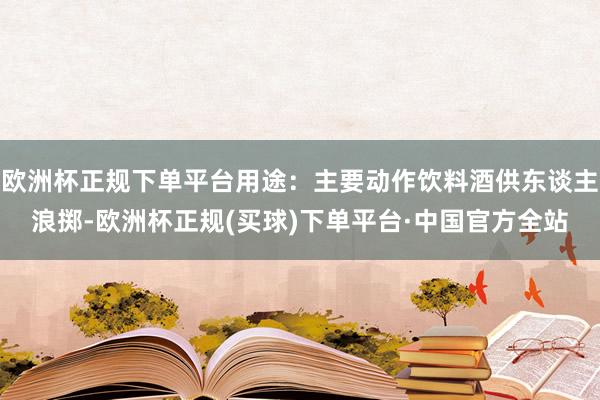 欧洲杯正规下单平台用途：主要动作饮料酒供东谈主浪掷-欧洲杯正规(买球)下单平台·中国官方全站