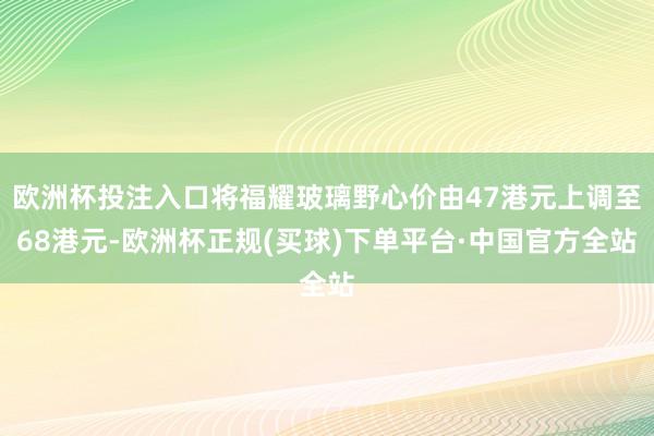 欧洲杯投注入口将福耀玻璃野心价由47港元上调至68港元-欧洲杯正规(买球)下单平台·中国官方全站