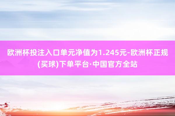 欧洲杯投注入口单元净值为1.245元-欧洲杯正规(买球)下单平台·中国官方全站