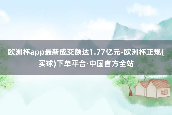 欧洲杯app最新成交额达1.77亿元-欧洲杯正规(买球)下单平台·中国官方全站