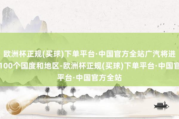 欧洲杯正规(买球)下单平台·中国官方全站广汽将进入大众100个国度和地区-欧洲杯正规(买球)下单平台·中国官方全站