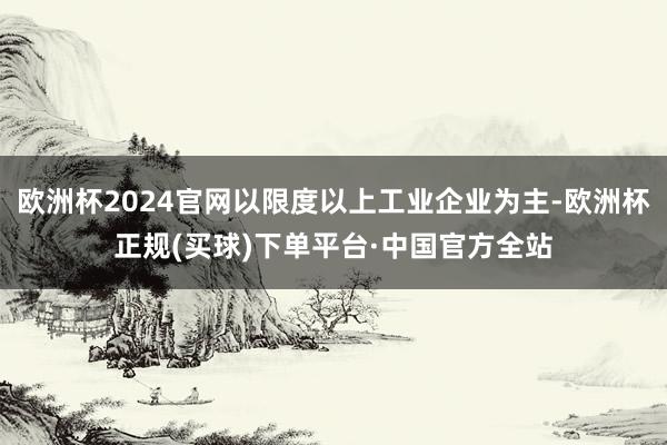 欧洲杯2024官网以限度以上工业企业为主-欧洲杯正规(买球)下单平台·中国官方全站