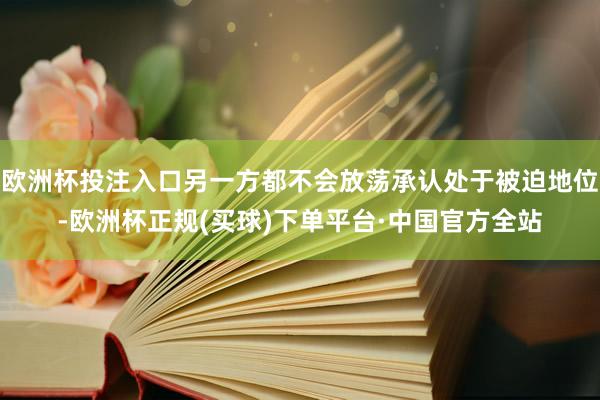 欧洲杯投注入口另一方都不会放荡承认处于被迫地位-欧洲杯正规(买球)下单平台·中国官方全站