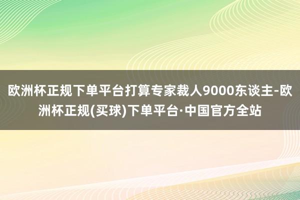 欧洲杯正规下单平台打算专家裁人9000东谈主-欧洲杯正规(买球)下单平台·中国官方全站