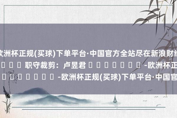 欧洲杯正规(买球)下单平台·中国官方全站尽在新浪财经APP            						职守裁剪：卢昱君 							-欧洲杯正规(买球)下单平台·中国官方全站