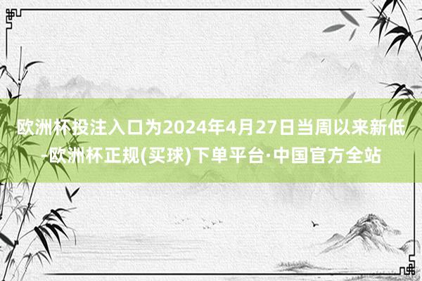 欧洲杯投注入口为2024年4月27日当周以来新低-欧洲杯正规(买球)下单平台·中国官方全站