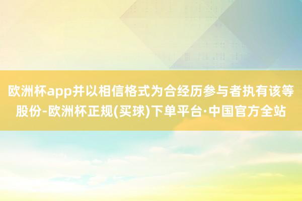 欧洲杯app并以相信格式为合经历参与者执有该等股份-欧洲杯正规(买球)下单平台·中国官方全站