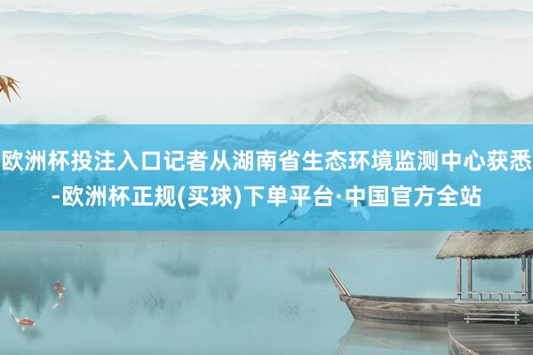 欧洲杯投注入口记者从湖南省生态环境监测中心获悉-欧洲杯正规(买球)下单平台·中国官方全站