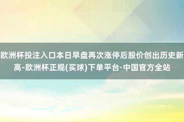 欧洲杯投注入口本日早盘再次涨停后股价创出历史新高-欧洲杯正规(买球)下单平台·中国官方全站