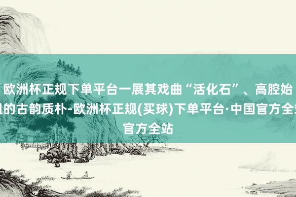 欧洲杯正规下单平台一展其戏曲“活化石”、高腔始祖的古韵质朴-欧洲杯正规(买球)下单平台·中国官方全站