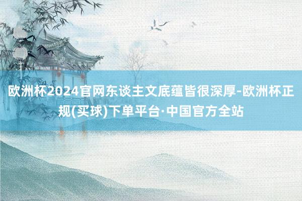 欧洲杯2024官网东谈主文底蕴皆很深厚-欧洲杯正规(买球)下单平台·中国官方全站