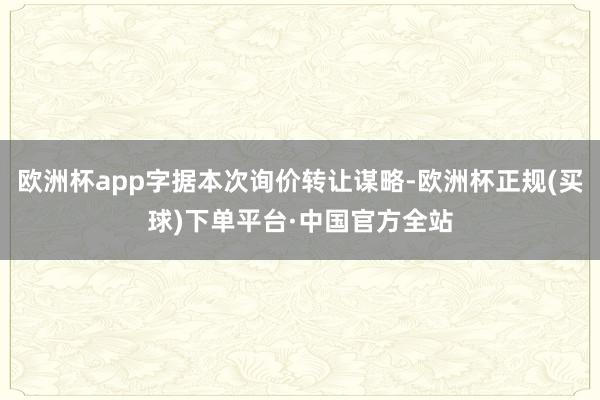 欧洲杯app字据本次询价转让谋略-欧洲杯正规(买球)下单平台·中国官方全站