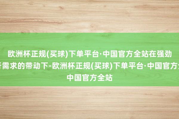 欧洲杯正规(买球)下单平台·中国官方全站在强劲出行需求的带动下-欧洲杯正规(买球)下单平台·中国官方全站