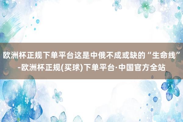 欧洲杯正规下单平台这是中俄不成或缺的“生命线”-欧洲杯正规(买球)下单平台·中国官方全站