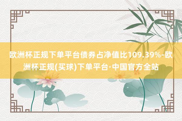 欧洲杯正规下单平台债券占净值比109.39%-欧洲杯正规(买球)下单平台·中国官方全站