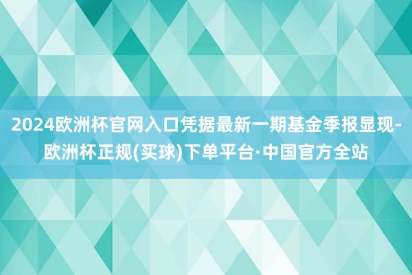 2024欧洲杯官网入口凭据最新一期基金季报显现-欧洲杯正规(买球)下单平台·中国官方全站