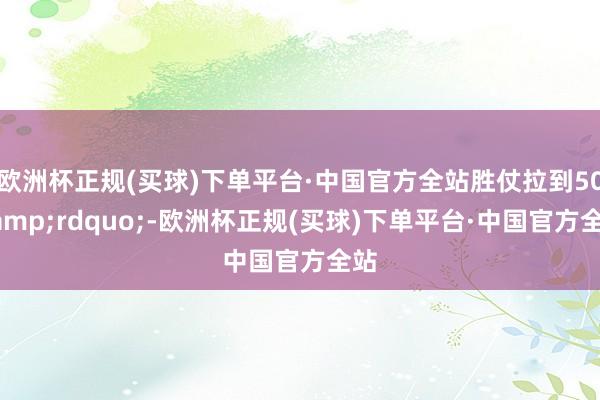 欧洲杯正规(买球)下单平台·中国官方全站胜仗拉到50&rdquo;-欧洲杯正规(买球)下单平台·中国官方全站