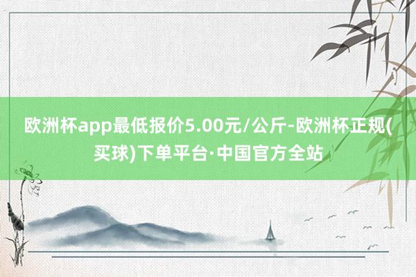 欧洲杯app最低报价5.00元/公斤-欧洲杯正规(买球)下单平台·中国官方全站