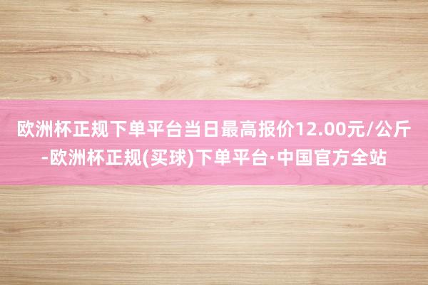 欧洲杯正规下单平台当日最高报价12.00元/公斤-欧洲杯正规(买球)下单平台·中国官方全站