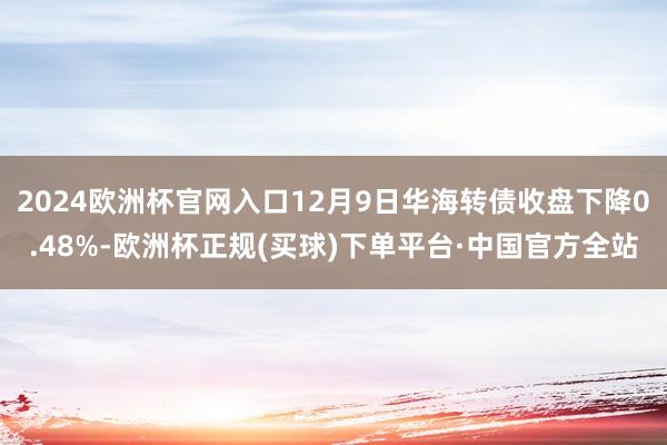 2024欧洲杯官网入口12月9日华海转债收盘下降0.48%-欧洲杯正规(买球)下单平台·中国官方全站