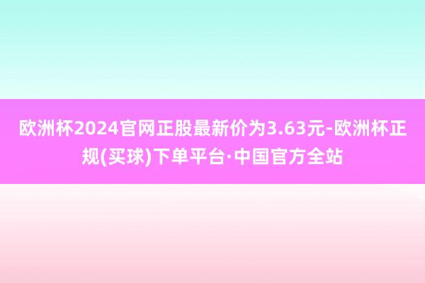 欧洲杯2024官网正股最新价为3.63元-欧洲杯正规(买球)下单平台·中国官方全站