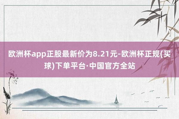 欧洲杯app正股最新价为8.21元-欧洲杯正规(买球)下单平台·中国官方全站