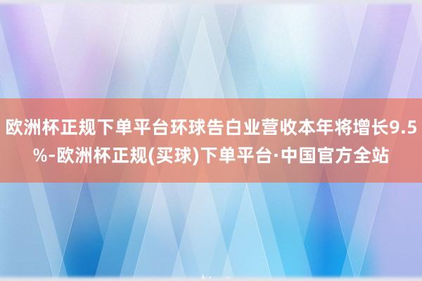 欧洲杯正规下单平台环球告白业营收本年将增长9.5%-欧洲杯正规(买球)下单平台·中国官方全站