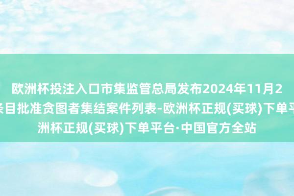 欧洲杯投注入口市集监管总局发布2024年11月25日—12月1日无条目批准贪图者集结案件列表-欧洲杯正规(买球)下单平台·中国官方全站