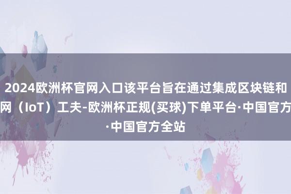 2024欧洲杯官网入口该平台旨在通过集成区块链和物联网（IoT）工夫-欧洲杯正规(买球)下单平台·中国官方全站