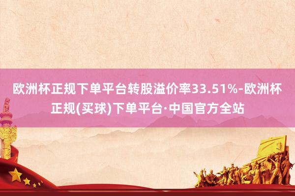 欧洲杯正规下单平台转股溢价率33.51%-欧洲杯正规(买球)下单平台·中国官方全站