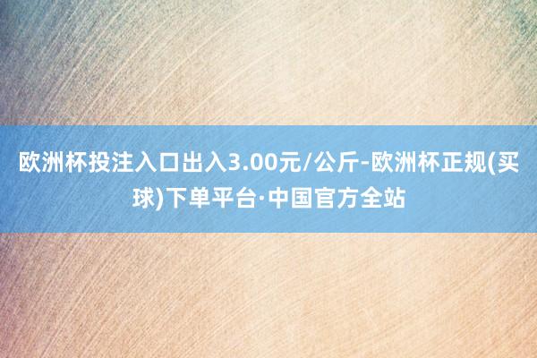 欧洲杯投注入口出入3.00元/公斤-欧洲杯正规(买球)下单平台·中国官方全站