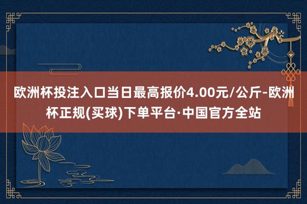 欧洲杯投注入口当日最高报价4.00元/公斤-欧洲杯正规(买球)下单平台·中国官方全站