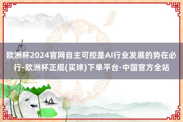 欧洲杯2024官网自主可控是AI行业发展的势在必行-欧洲杯正规(买球)下单平台·中国官方全站