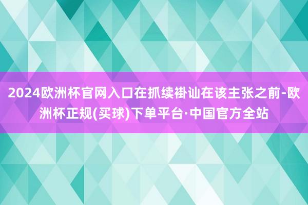 2024欧洲杯官网入口在抓续褂讪在该主张之前-欧洲杯正规(买球)下单平台·中国官方全站