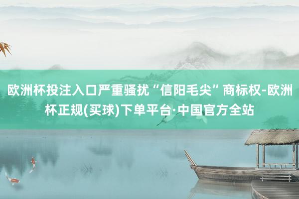 欧洲杯投注入口严重骚扰“信阳毛尖”商标权-欧洲杯正规(买球)下单平台·中国官方全站