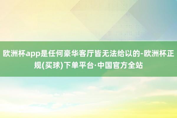 欧洲杯app是任何豪华客厅皆无法给以的-欧洲杯正规(买球)下单平台·中国官方全站