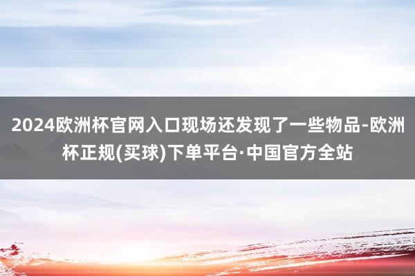 2024欧洲杯官网入口现场还发现了一些物品-欧洲杯正规(买球)下单平台·中国官方全站