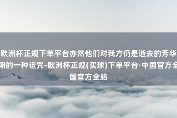 欧洲杯正规下单平台亦然他们对我方仍是逝去的芳华时期的一种诅咒-欧洲杯正规(买球)下单平台·中国官方全站