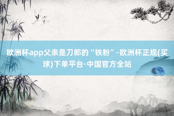 欧洲杯app父亲是刀郎的“铁粉”-欧洲杯正规(买球)下单平台·中国官方全站