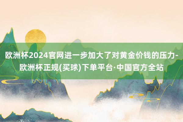 欧洲杯2024官网进一步加大了对黄金价钱的压力-欧洲杯正规(买球)下单平台·中国官方全站