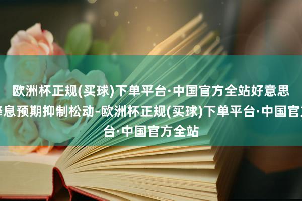 欧洲杯正规(买球)下单平台·中国官方全站好意思联储降息预期抑制松动-欧洲杯正规(买球)下单平台·中国官方全站