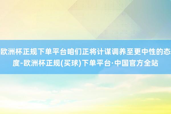 欧洲杯正规下单平台咱们正将计谋调养至更中性的态度-欧洲杯正规(买球)下单平台·中国官方全站