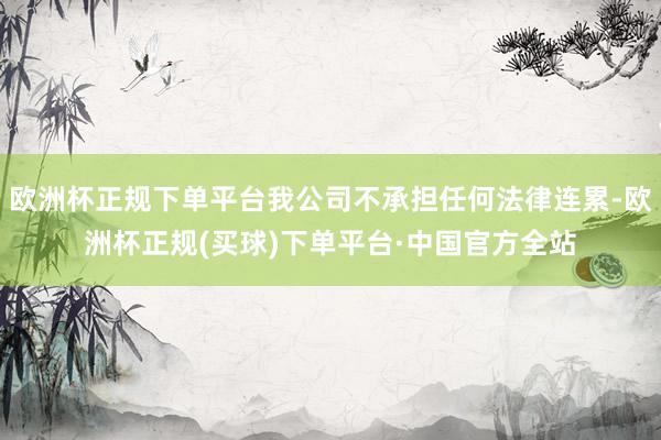 欧洲杯正规下单平台我公司不承担任何法律连累-欧洲杯正规(买球)下单平台·中国官方全站