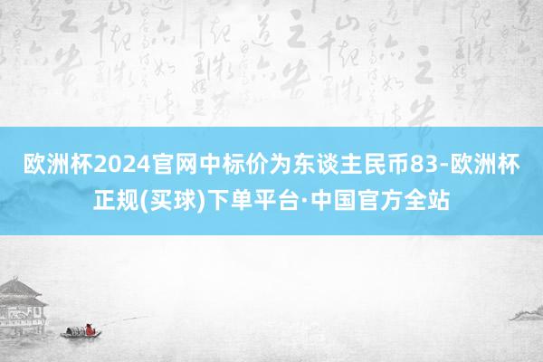 欧洲杯2024官网中标价为东谈主民币83-欧洲杯正规(买球)下单平台·中国官方全站