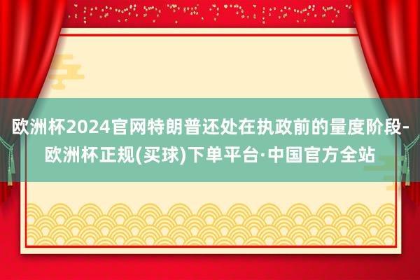 欧洲杯2024官网特朗普还处在执政前的量度阶段-欧洲杯正规(买球)下单平台·中国官方全站