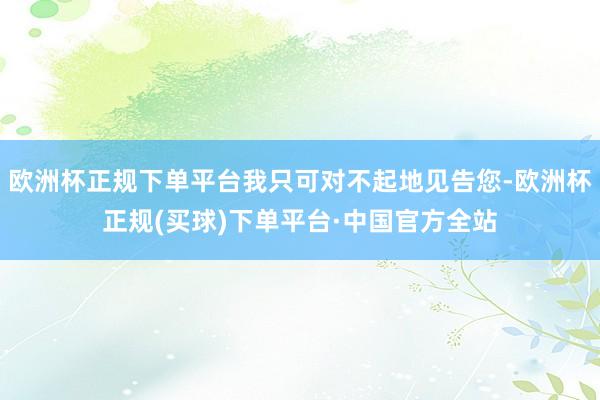 欧洲杯正规下单平台我只可对不起地见告您-欧洲杯正规(买球)下单平台·中国官方全站