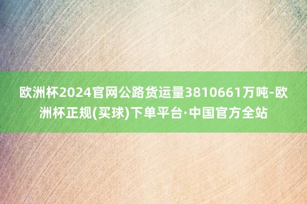 欧洲杯2024官网公路货运量3810661万吨-欧洲杯正规(买球)下单平台·中国官方全站